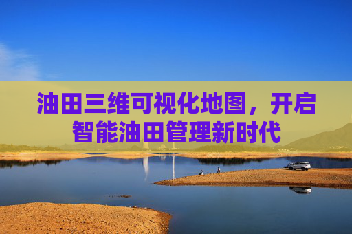 油田三维可视化地图，开启智能油田管理新时代